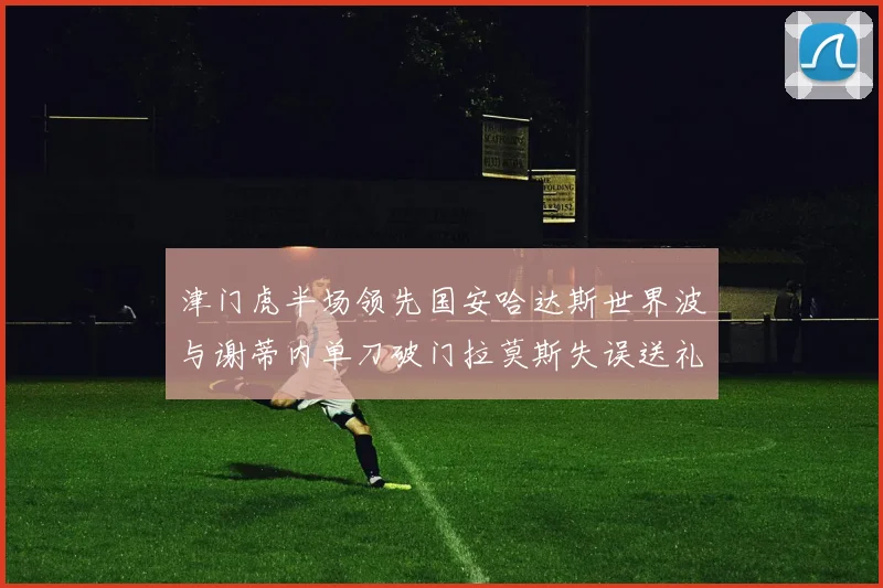 津门虎半场领先国安哈达斯世界波与谢蒂内单刀破门拉莫斯失误送礼
