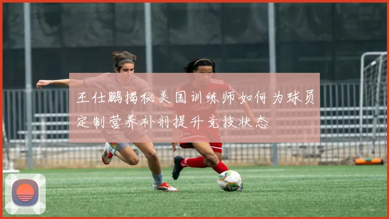 王仕鹏揭秘美国训练师如何为球员定制营养补剂提升竞技状态